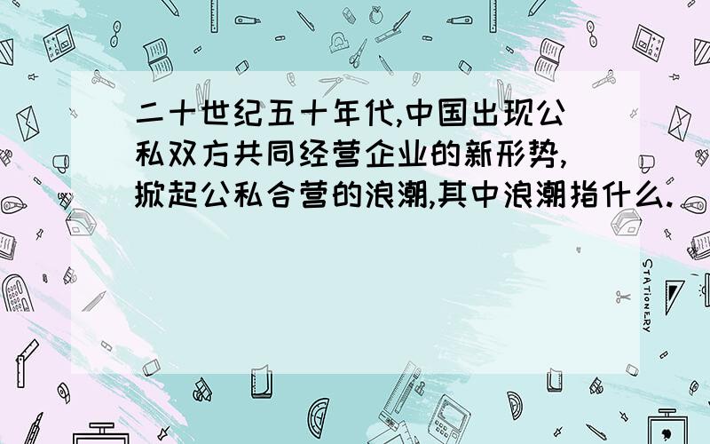 二十世纪五十年代,中国出现公私双方共同经营企业的新形势,掀起公私合营的浪潮,其中浪潮指什么.