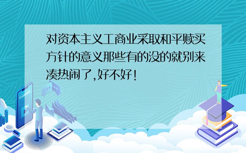 对资本主义工商业采取和平赎买方针的意义那些有的没的就别来凑热闹了,好不好!