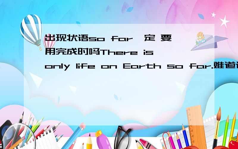 出现状语so far一定 要用完成时吗There is only life on Earth so far.难道这句话时态是错的吗