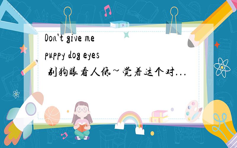 Don't give me puppy dog eyes 别狗眼看人低~觉着这个对...