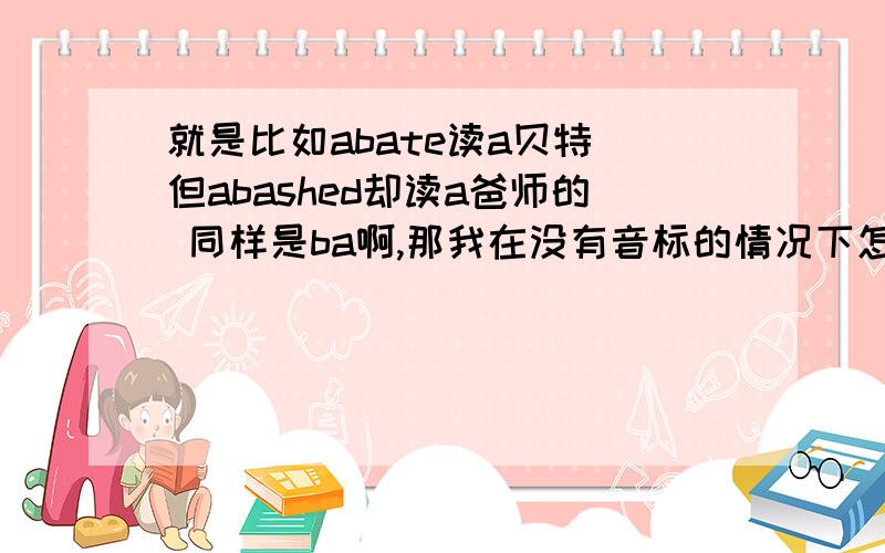 就是比如abate读a贝特 但abashed却读a爸师的 同样是ba啊,那我在没有音标的情况下怎么读啊