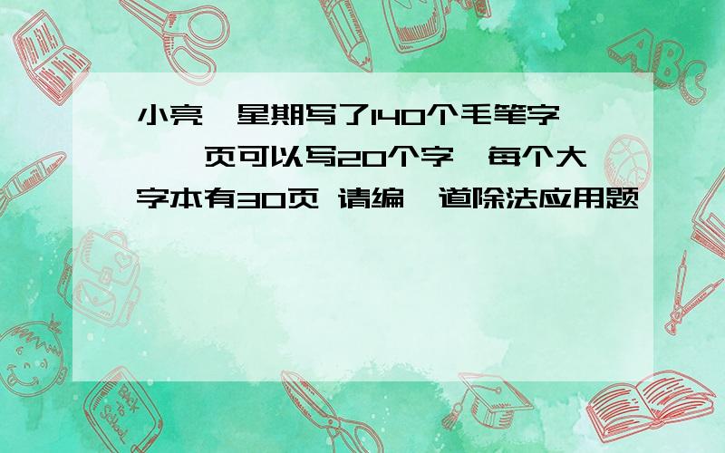 小亮一星期写了140个毛笔字,一页可以写20个字,每个大字本有30页 请编一道除法应用题