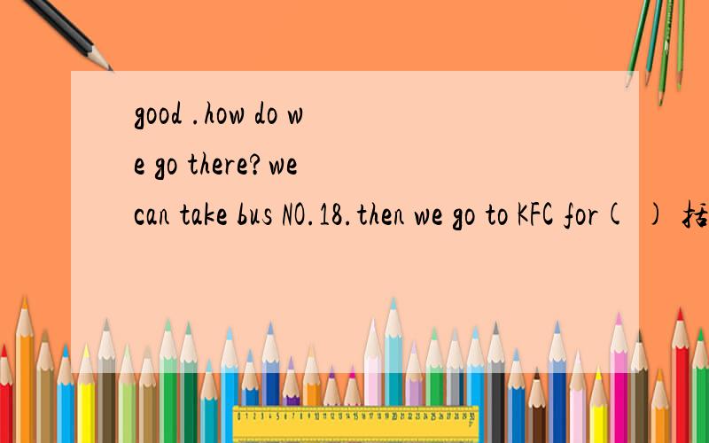 good .how do we go there?we can take bus NO.18.then we go to KFC for( ) 括号里填什么