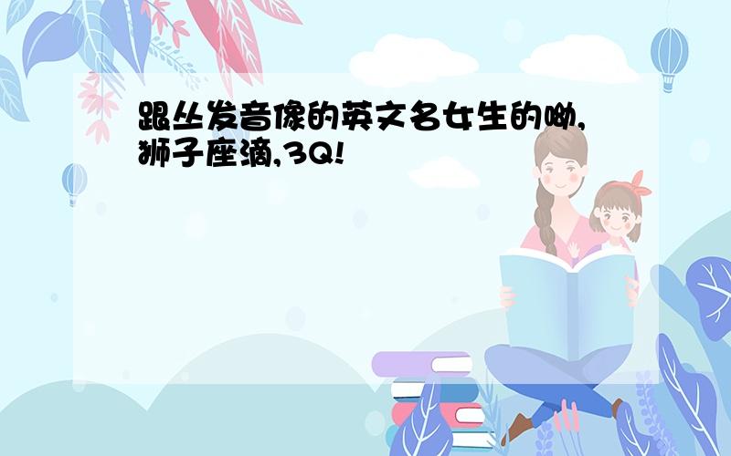 跟丛发音像的英文名女生的呦,狮子座滴,3Q!