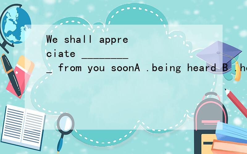 We shall appreciate _________ from you soonA .being heard B .hearing C .to hearD .having been heard答案为什么是C,hear from怎么用被动 ?说错了，答案为什么是D