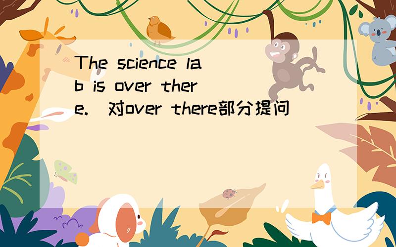 The science lab is over there.(对over there部分提问)