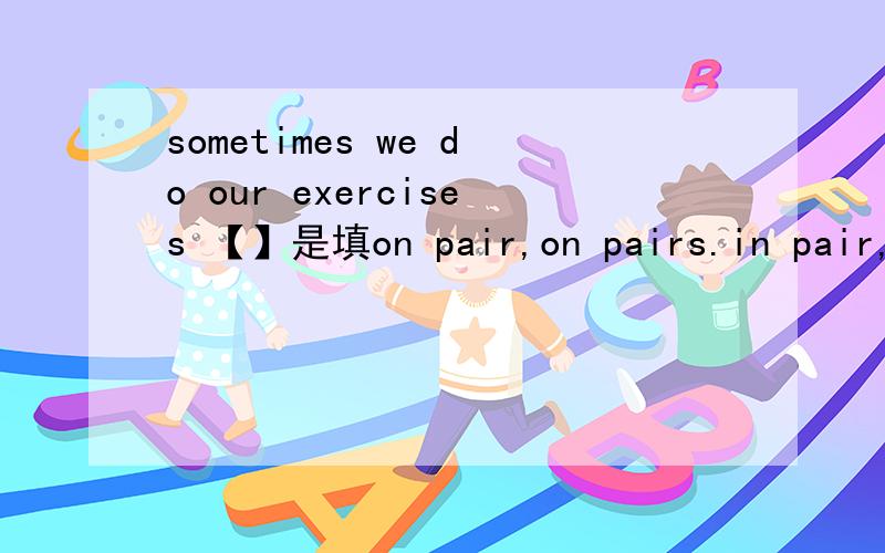 sometimes we do our exercises 【】是填on pair,on pairs.in pair,in pairs