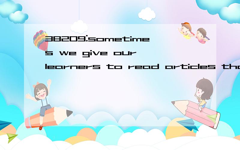 38209:sometimes we give our learners to read articles that are too long,convoluted and specialized to serve much pedagogic value,obliging them to read in detail and depth what realistically they may have only ever wished to skim or scan.这个句子