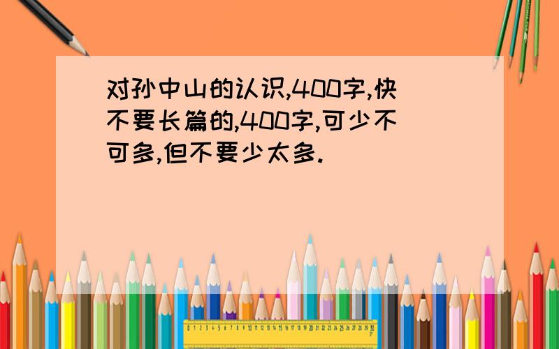 对孙中山的认识,400字,快不要长篇的,400字,可少不可多,但不要少太多.