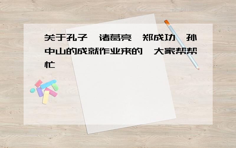 关于孔子、诸葛亮、郑成功、孙中山的成就作业来的,大家帮帮忙