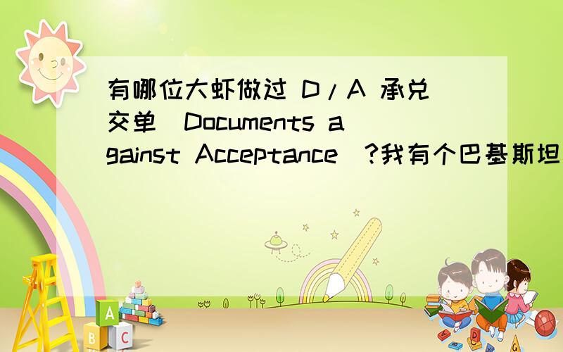 有哪位大虾做过 D/A 承兑交单(Documents against Acceptance)?我有个巴基斯坦的新客户要 D/A 承兑交单(Documents against Acceptance) :DA 30 days through bank contract.请大家给点意见!