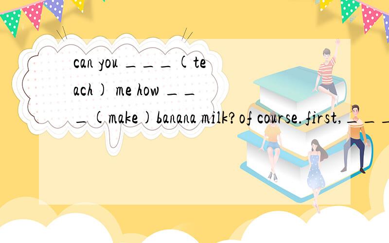 can you ___(teach) me how ___(make)banana milk?of course.first,___(put) a banana in a bowl and___(mix)it.then___(pour)a carton of milk into it.it____(smell)good.let me___(taste )it