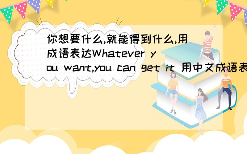 你想要什么,就能得到什么,用成语表达Whatever you want,you can get it 用中文成语表达心想事成不能满足要求啊~PS：是对一个产品的说明 “满足您任意的需求” Whatever things You Want it to Be.