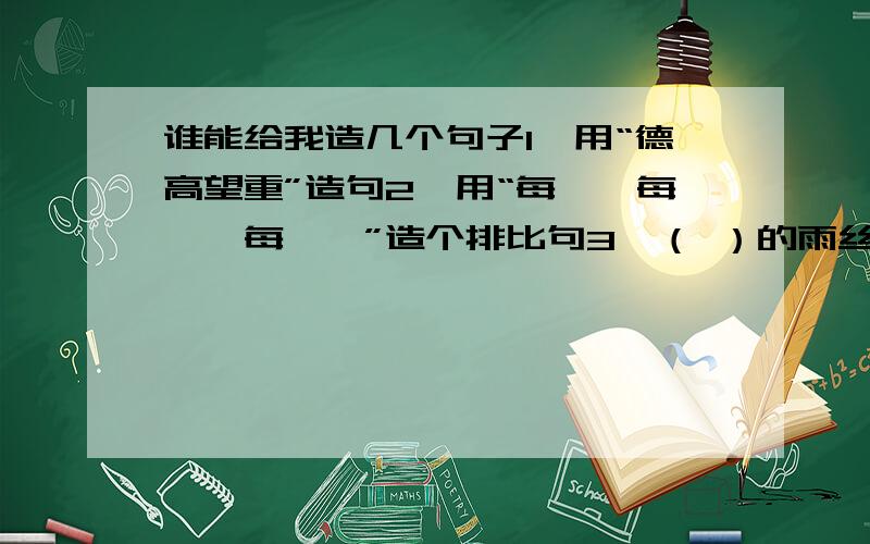 谁能给我造几个句子1、用“德高望重”造句2、用“每一…每一…每一…”造个排比句3、（ ）的雨丝是（ ）,（ ）（造个比喻句）（ ）的雨雾,你（ （ ）的大雁,你（ ）（仿照“你好,清凉