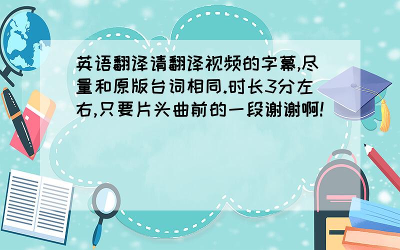 英语翻译请翻译视频的字幕,尽量和原版台词相同.时长3分左右,只要片头曲前的一段谢谢啊!