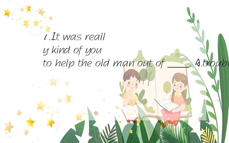 1.It was really kind of you to help the old man out of ____. A.trouble B.though C.excuse D.happineIt was really kind of you to help the old man out of ____.A.trouble B.though C.excuse D.happinessThere were ____ doctors in old days, were there?A.many