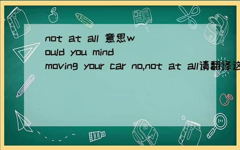 not at all 意思would you mind moving your car no,not at all请翻译这个句子到底是愿意移动还是不愿意移动啊？