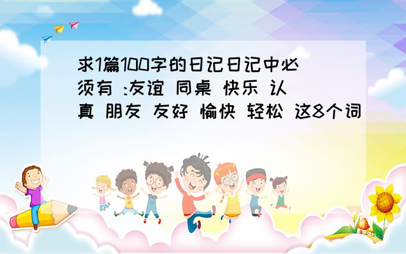 求1篇100字的日记日记中必须有 :友谊 同桌 快乐 认真 朋友 友好 愉快 轻松 这8个词