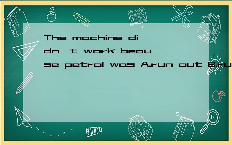 The machine didn't work beause petrol was A.run out B.run out of C.running out D.running out of我知道选B其他三个为什么不对?