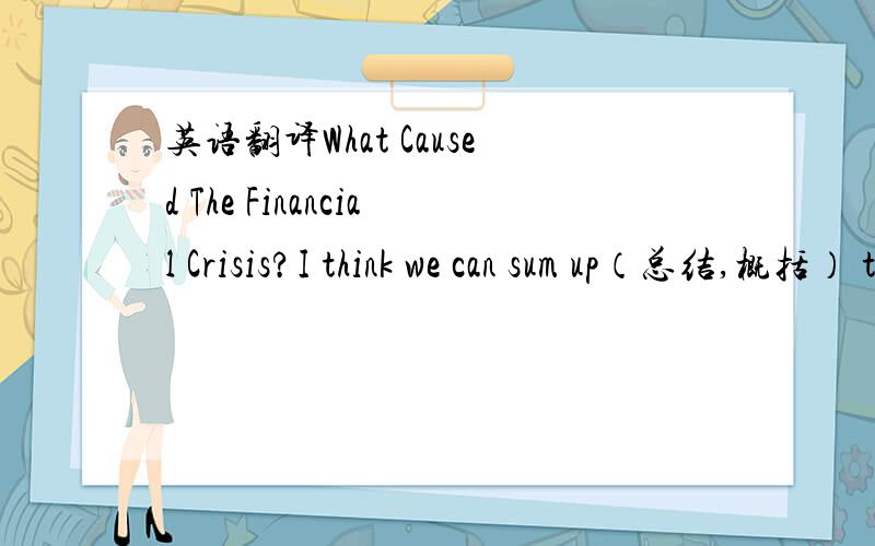 英语翻译What Caused The Financial Crisis?I think we can sum up（总结,概括） the cause of our current economic crisis in one word — GREED（贪婪）.Over the years,mortgage lenders were happy to lend money to people who couldn‘t afford