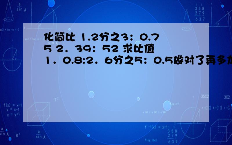 化简比 1.2分之3：0.75 2．39：52 求比值 1．0.8:2．6分之5：0.5做对了再多加分