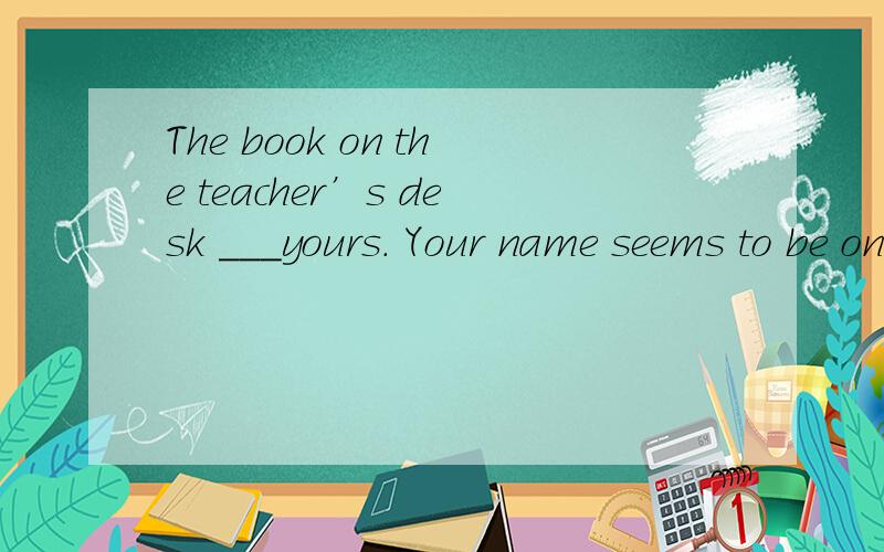 The book on the teacher’s desk ___yours. Your name seems to be on it.A. maybe          B. must be    C. may is       D.has to be