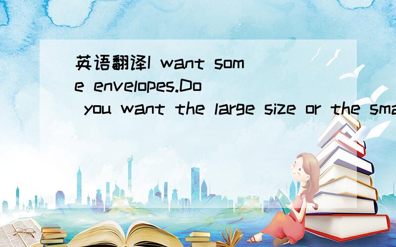 英语翻译I want some envelopes.Do you want the large size or the small size?The large size ,please.Do you have any writing paper?Yes,we do.I don't have any small pads.I only have large ones.Do you want one?Yes,please.And I want some glue.A bottle