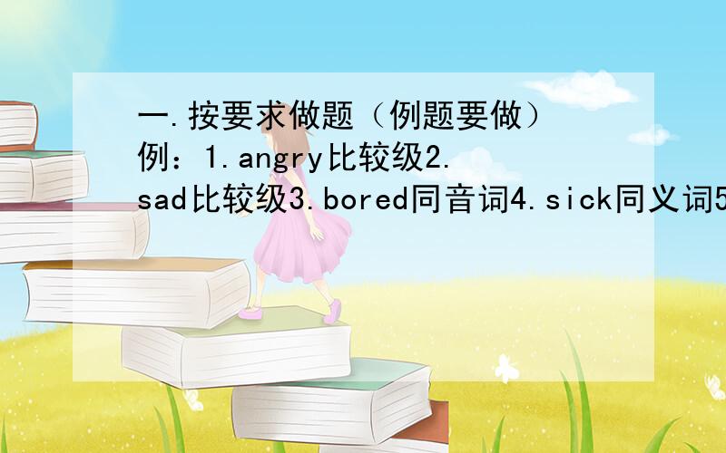 一.按要求做题（例题要做） 例：1.angry比较级2.sad比较级3.bored同音词4.sick同义词5.pass三单形式6.john名词所有格