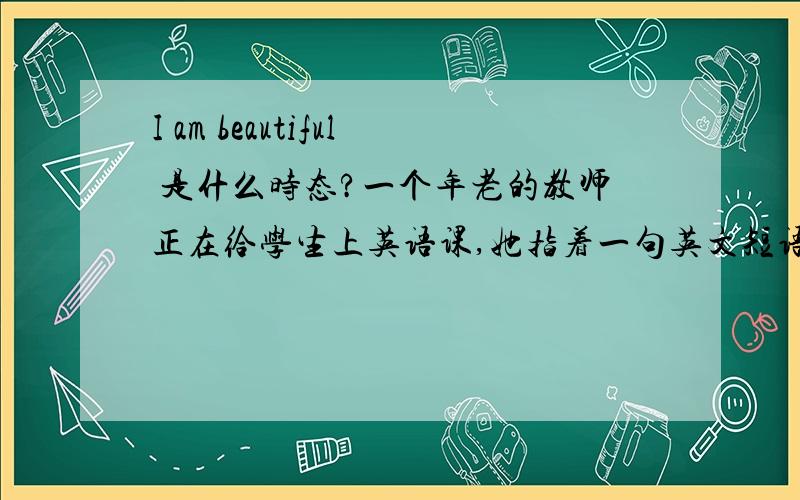 I am beautiful 是什么时态?一个年老的教师正在给学生上英语课,她指着一句英文短语问:
