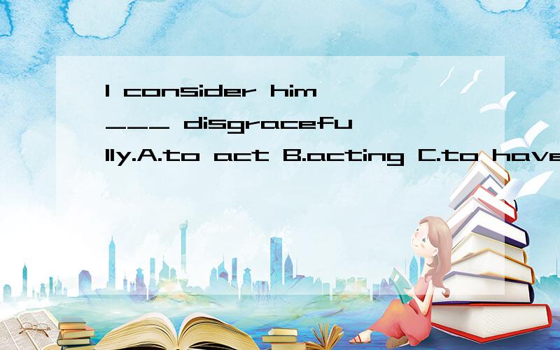 I consider him___ disgracefully.A.to act B.acting C.to have acted D.having acted Which is right?I don't know what to choose.________,he's only been learning English for a year,he speaks it very well.A.Considered B.Considering C.Having considered D.To