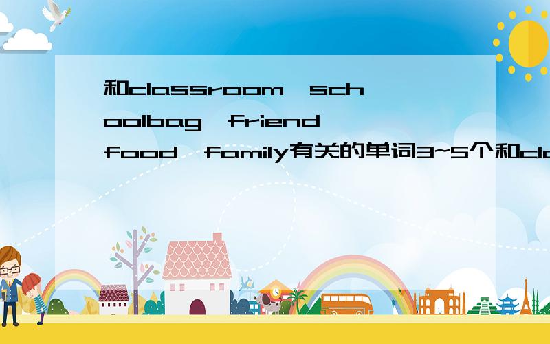 和classroom、schoolbag、friend、food、family有关的单词3~5个和classroom有关的单词3~5个 （里面的东西）和schoolbag有关的单词3~5个（里面的东西）和friend有关的单词3~5个（描述朋友）和food有关的单词3