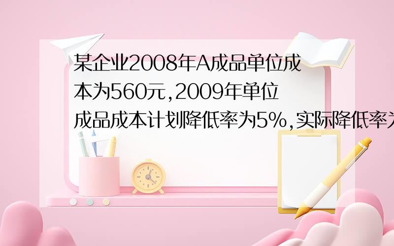 某企业2008年A成品单位成本为560元,2009年单位成品成本计划降低率为5%,实际降低率为6.2%,计算：1、2009