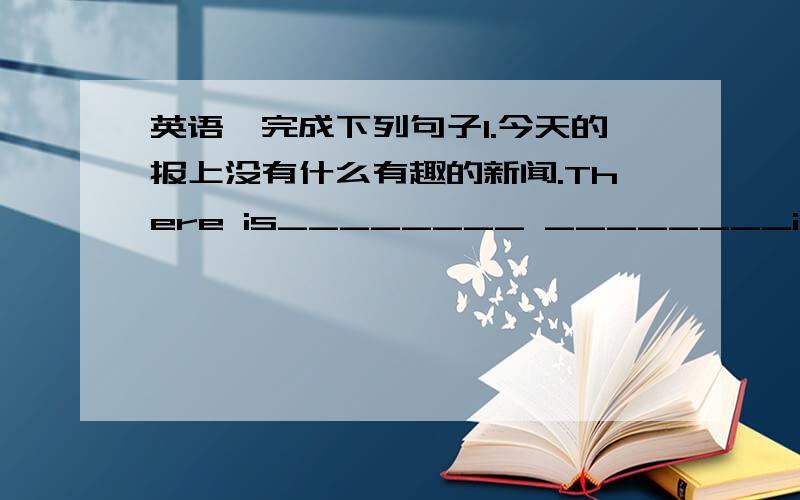 英语,完成下列句子1.今天的报上没有什么有趣的新闻.There is________ ________in today's paper．2.四分之一的工人是女工.________ ________ ________ the workers________ women3.我没与坐我旁边的人多讲话.I didn't tal