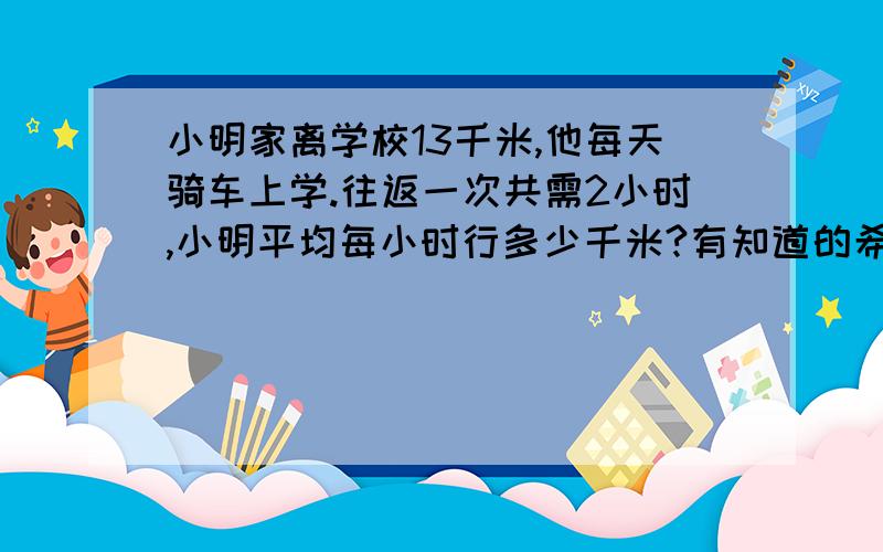 小明家离学校13千米,他每天骑车上学.往返一次共需2小时,小明平均每小时行多少千米?有知道的希望帮助,