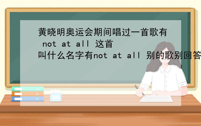 黄晓明奥运会期间唱过一首歌有 not at all 这首叫什么名字有not at all 别的歌别回答 回答了