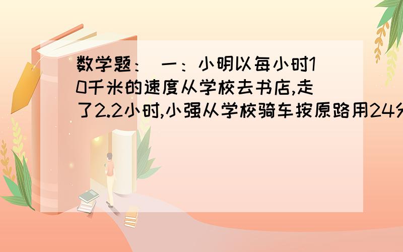 数学题： 一：小明以每小时10千米的速度从学校去书店,走了2.2小时,小强从学校骑车按原路用24分钟一：小明以每小时10千米的速度从学校去书店,走了2.2小时,小强从学校骑车按原路用24分钟追