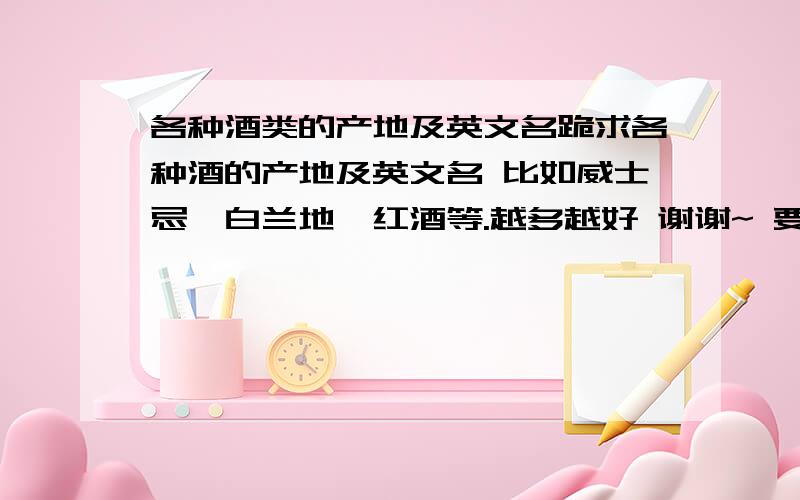 各种酒类的产地及英文名跪求各种酒的产地及英文名 比如威士忌,白兰地,红酒等.越多越好 谢谢~ 要产地啊、、、、、、、、、产地只用说是哪个国家的就ok叻 谢谢~、、