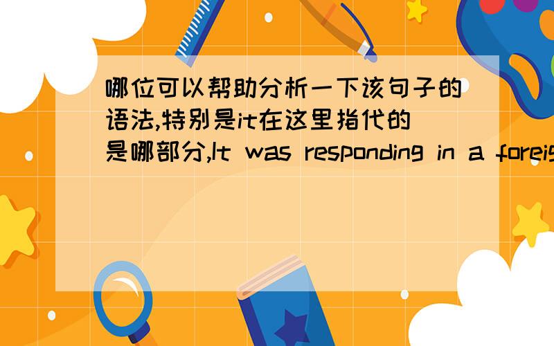 哪位可以帮助分析一下该句子的语法,特别是it在这里指代的是哪部分,It was responding in a foreign ministry statement to the recent arrest of an American of Pakistani origin.