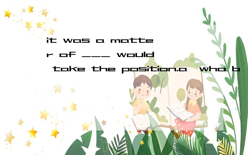 it was a matter of ___ would take the position.a,who b,whoever c,whom d,whomever选c为什么不选a?我不知道它在句子里做的成分,说whom做宾格,不明白为什么他做的是宾格.