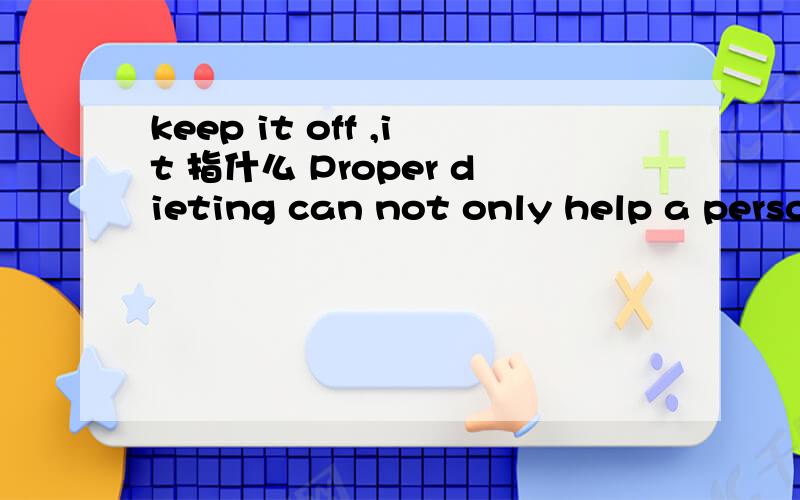 keep it off ,it 指什么 Proper dieting can not only help a person lose ugly excess fat,but can also help him or her to keep it off and to lead a more active,happier and healthier life.