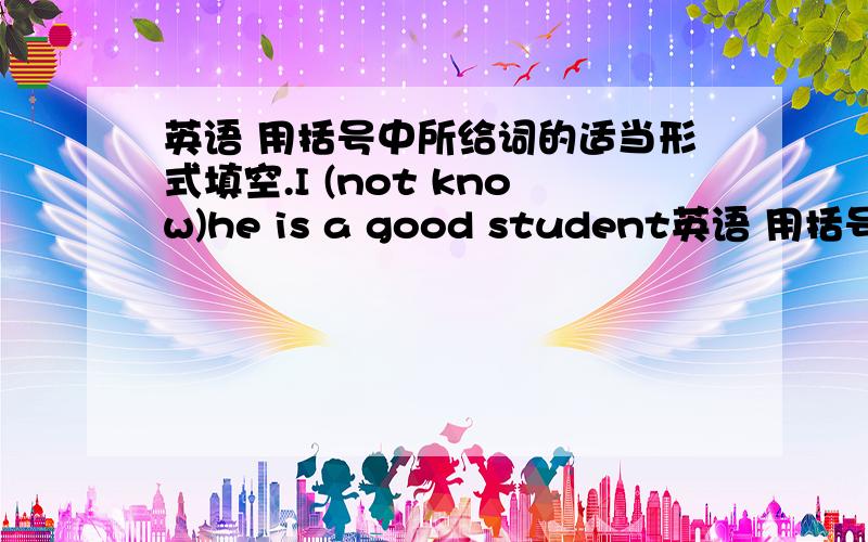 英语 用括号中所给词的适当形式填空.I (not know)he is a good student英语 用括号中所给词的适当形式填空.I (not know)he is a good studentthank you for （help）me，kate