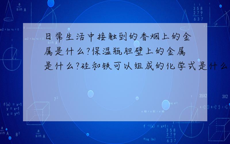 日常生活中接触到的香烟上的金属是什么?保温瓶胆壁上的金属是什么?硅和铁可以组成的化学式是什么?