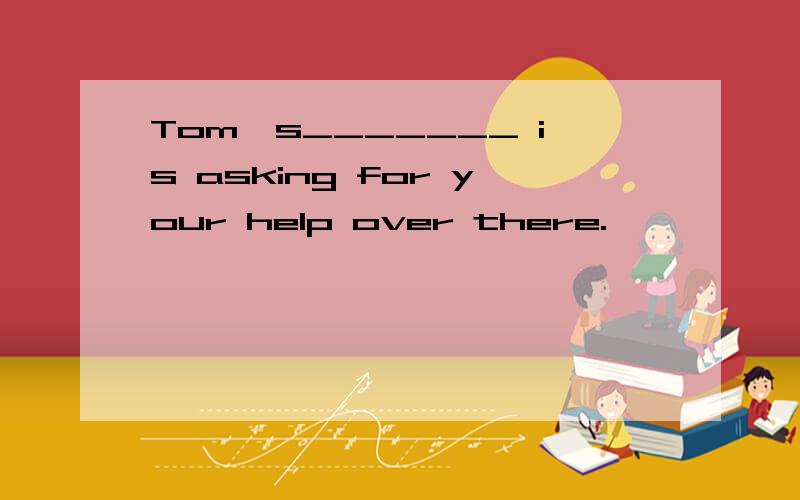 Tom,s_______ is asking for your help over there.