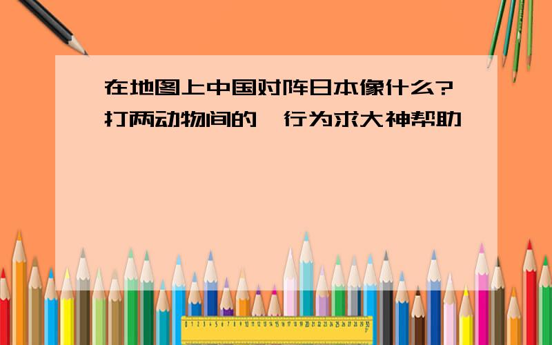 在地图上中国对阵日本像什么?打两动物间的一行为求大神帮助