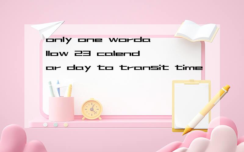only one wordallow 23 calendar day to transit time