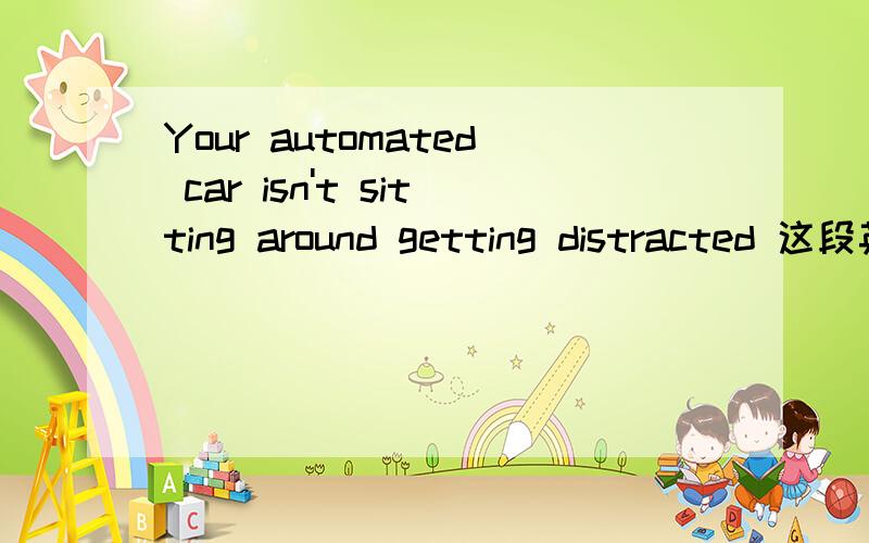 Your automated car isn't sitting around getting distracted 这段英语怎么翻译才准确Your automated car isn't sitting around getting distracted, making a phone call, looking at something it shouldn't be looking at or simply not keeping track o