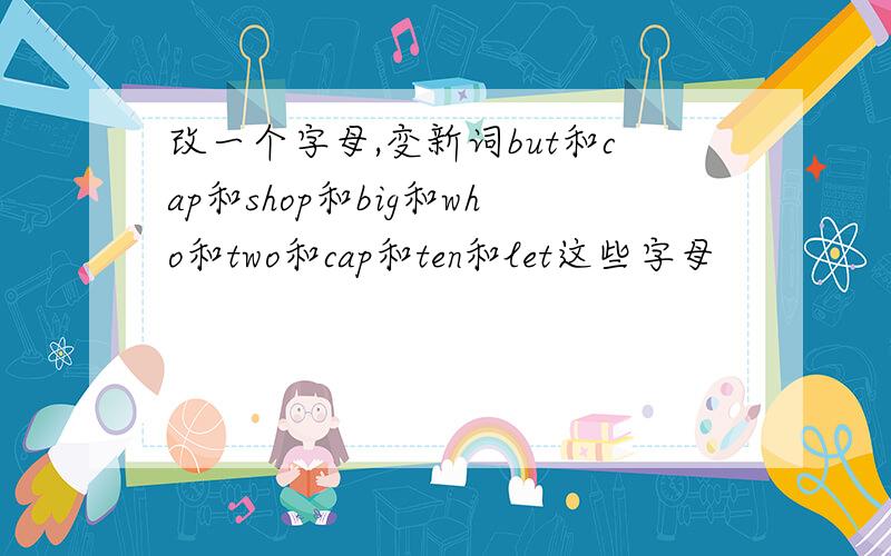 改一个字母,变新词but和cap和shop和big和who和two和cap和ten和let这些字母