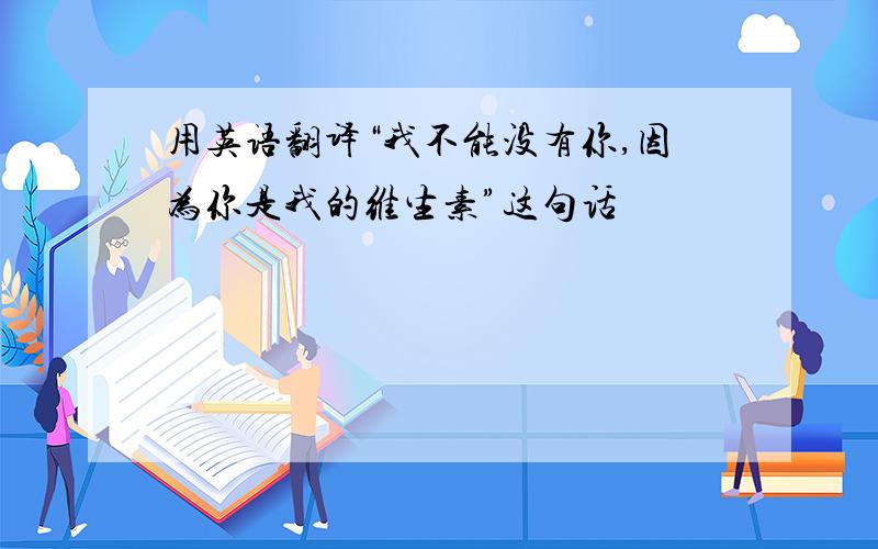 用英语翻译“我不能没有你,因为你是我的维生素”这句话