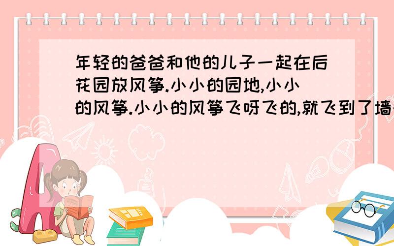 年轻的爸爸和他的儿子一起在后花园放风筝.小小的园地,小小的风筝.小小的风筝飞呀飞的,就飞到了墙头上.墙头上的野花,把风筝紧紧地缠着.于是爸爸说,必须去拿一架梯子来,然后爬上梯子,取