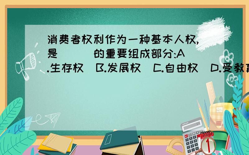 消费者权利作为一种基本人权,是(  )的重要组成部分:A.生存权  B.发展权  C.自由权  D.受教育权告诉我为什么啊是单选啊